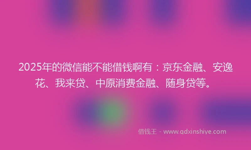 2025年的微信能不能借钱啊有：京东金融、安逸花、我来贷、中原消费金融、随身贷等。