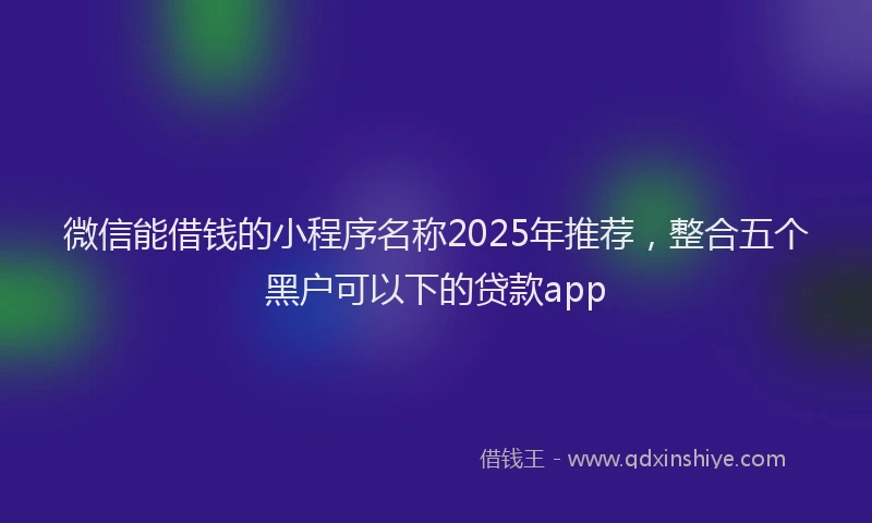 微信能借钱的小程序名称2025年推荐，整合五个黑户可以下的贷款app