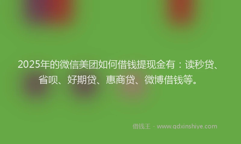 2025年的微信美团如何借钱提现金有：读秒贷、省呗、好期贷、惠商贷、微博借钱等。