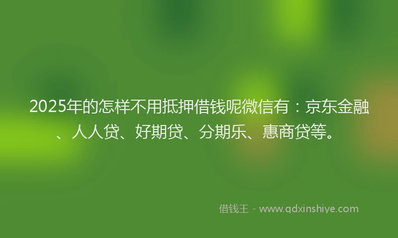 2025年的怎样不用抵押借钱呢微信有：京东金融、人人贷、好期贷、分期乐、惠商贷等。