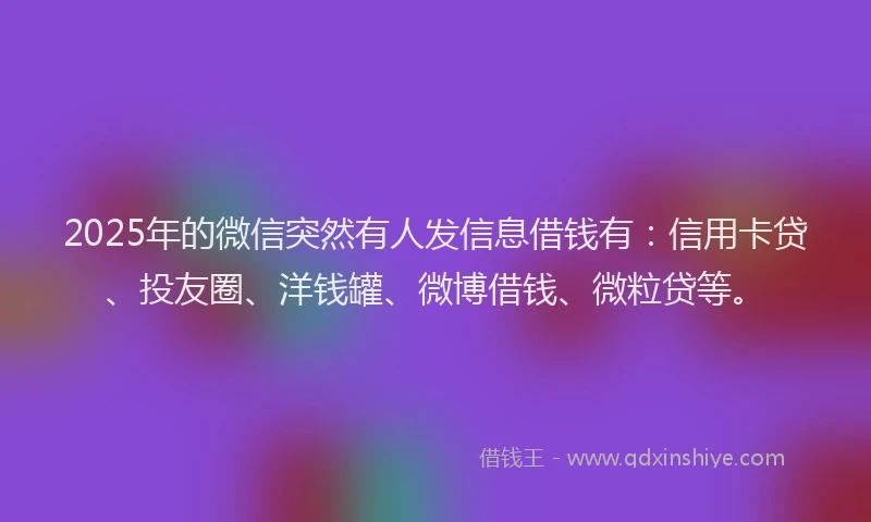 2025年的微信突然有人发信息借钱有：信用卡贷、投友圈、洋钱罐、微博借钱、微粒贷等。