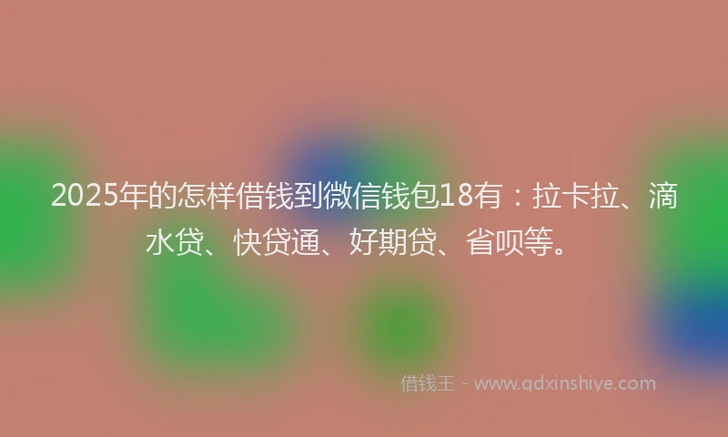 2025年的怎样借钱到微信钱包18有：拉卡拉、滴水贷、快贷通、好期贷、省呗等。