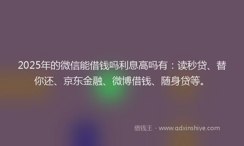 2025年的微信能借钱吗利息高吗有：读秒贷、替你还、京东金融、微博借钱、随身贷等。