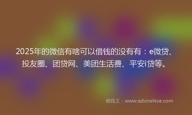 2025年的微信有啥可以借钱的没有有：e微贷、投友圈、团贷网、美团生活费、平安i贷等。