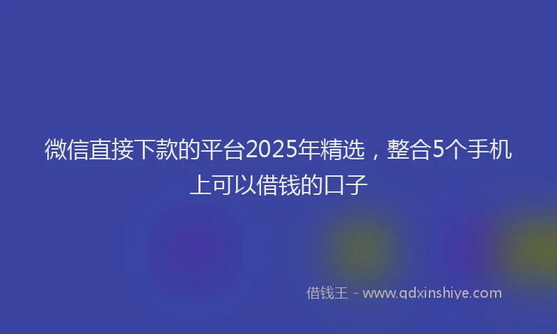 微信直接下款的平台2025年精选，整合5个手机上可以借钱的口子