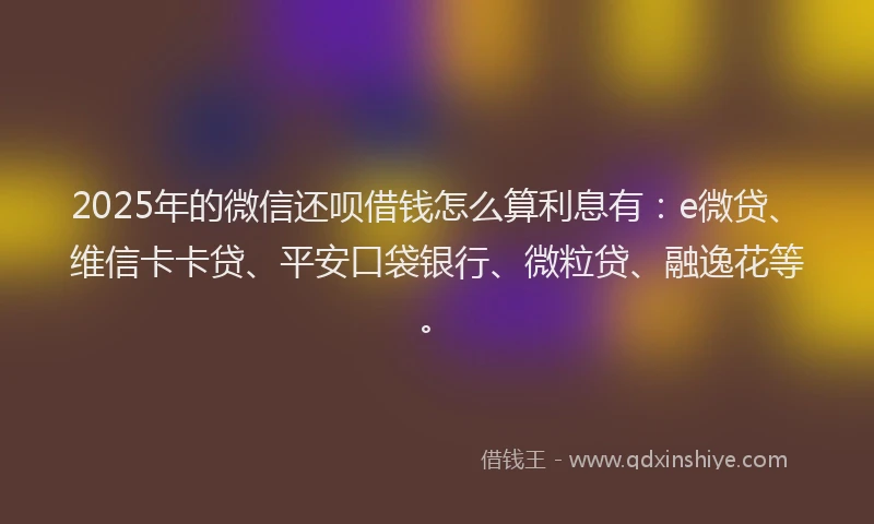 2025年的微信还呗借钱怎么算利息有：e微贷、维信卡卡贷、平安口袋银行、微粒贷、融逸花等。