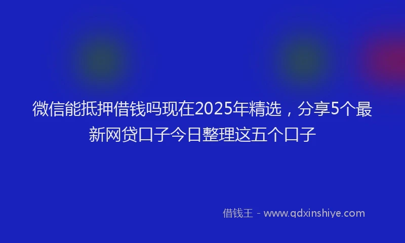 微信能抵押借钱吗现在2025年精选，分享5个最新网贷口子今日整理这五个口子