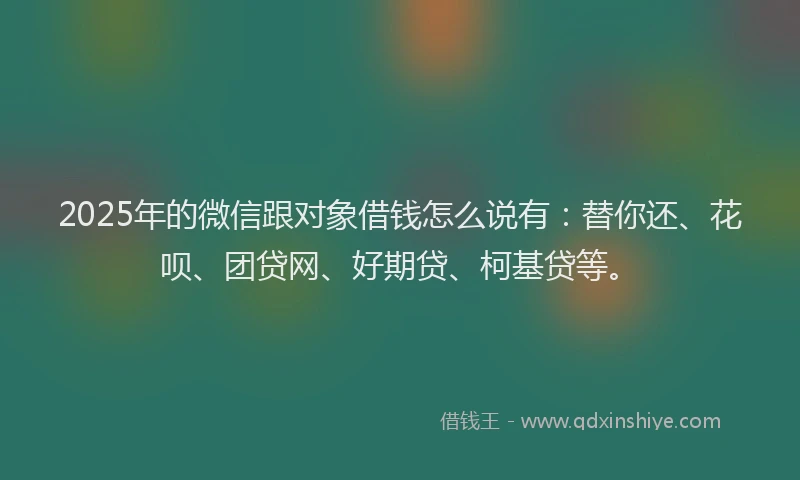 2025年的微信跟对象借钱怎么说有：替你还、花呗、团贷网、好期贷、柯基贷等。