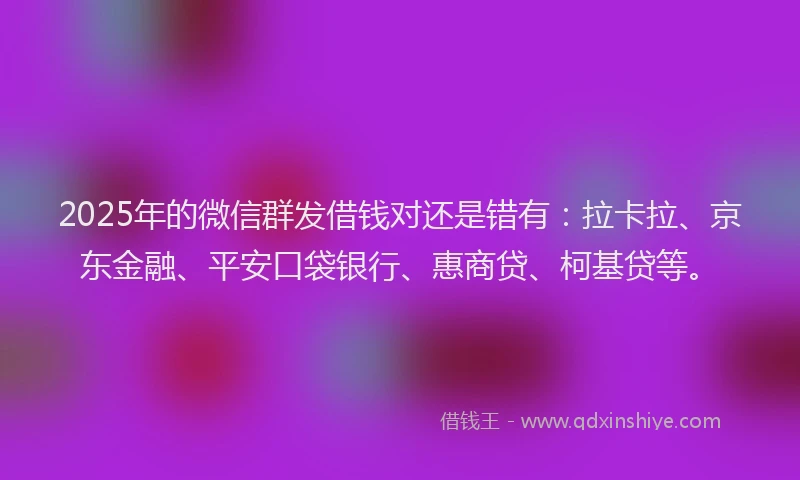2025年的微信群发借钱对还是错有：拉卡拉、京东金融、平安口袋银行、惠商贷、柯基贷等。