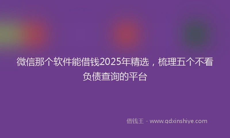 微信那个软件能借钱2025年精选，梳理五个不看负债查询的平台