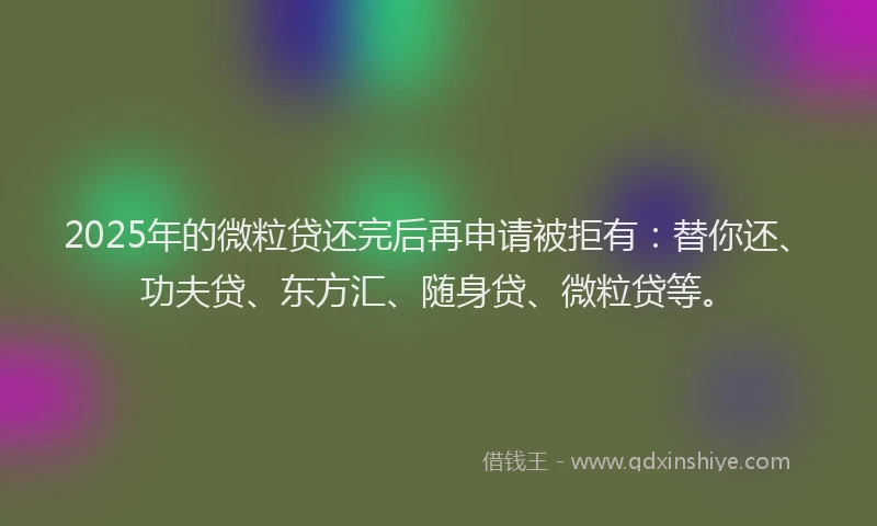 2025年的微粒贷还完后再申请被拒有：替你还、功夫贷、东方汇、随身贷、微粒贷等。