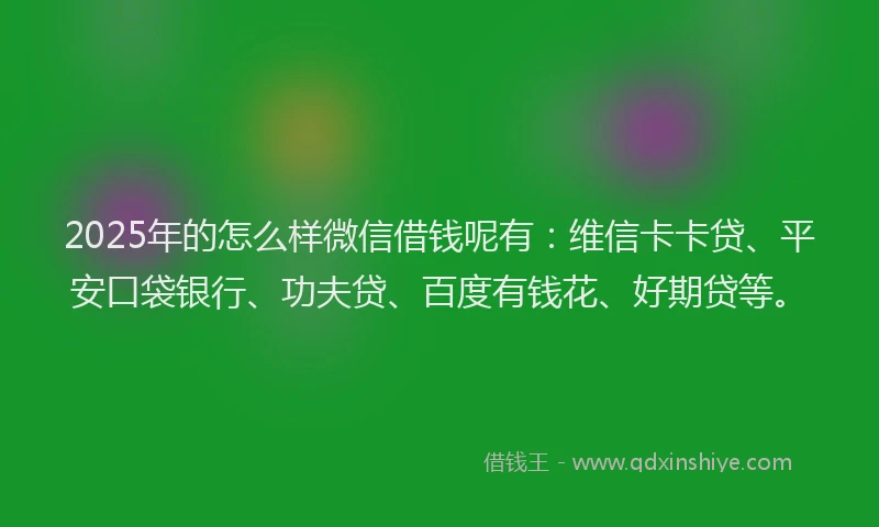 2025年的怎么样微信借钱呢有：维信卡卡贷、平安口袋银行、功夫贷、百度有钱花、好期贷等。