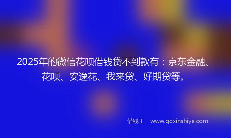 2025年的微信花呗借钱贷不到款有：京东金融、花呗、安逸花、我来贷、好期贷等。