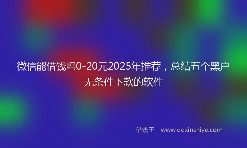 微信能借钱吗0-20元2025年推荐，总结五个黑户无条件下款的软件