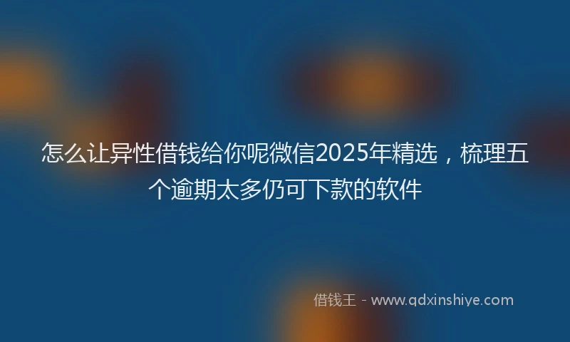 怎么让异性借钱给你呢微信2025年精选，梳理五个逾期太多仍可下款的软件