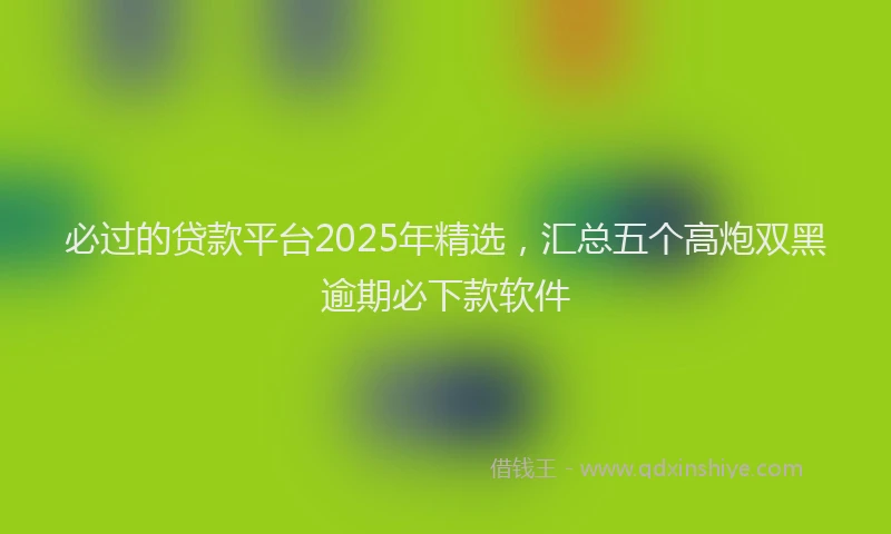 必过的贷款平台2025年精选，汇总五个高炮双黑逾期必下款软件