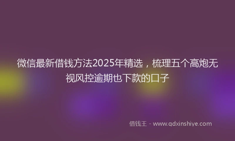 微信最新借钱方法2025年精选，梳理五个高炮无视风控逾期也下款的口子