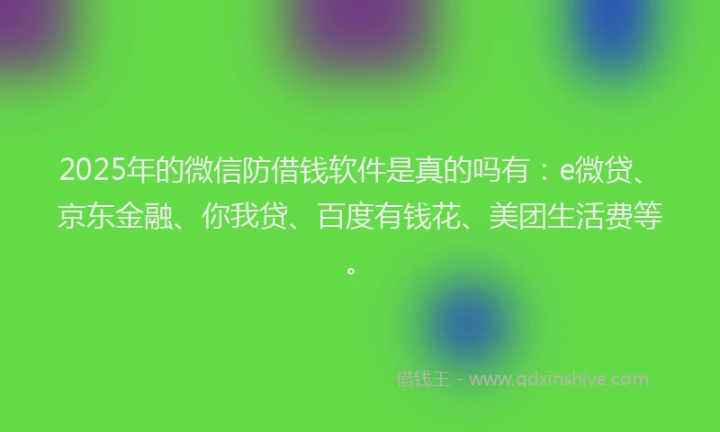 2025年的微信防借钱软件是真的吗有：e微贷、京东金融、你我贷、百度有钱花、美团生活费等。