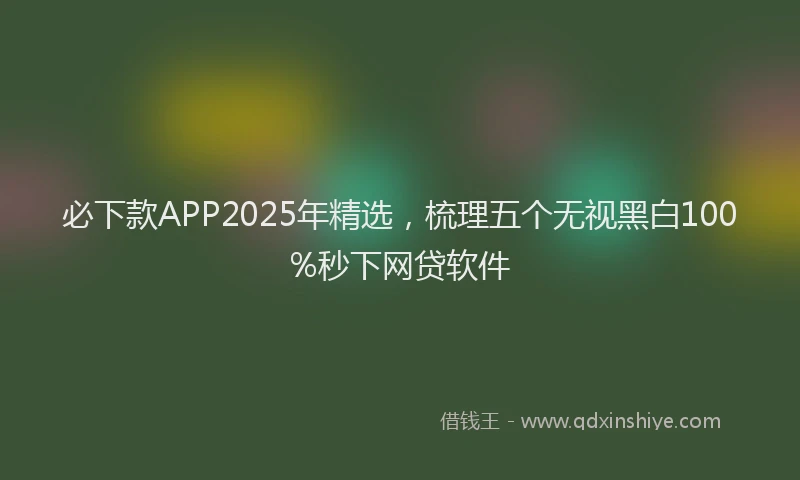 必下款APP2025年精选，梳理五个无视黑白100%秒下网贷软件