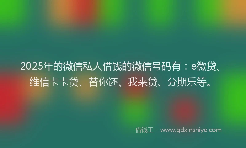 2025年的微信私人借钱的微信号码有：e微贷、维信卡卡贷、替你还、我来贷、分期乐等。