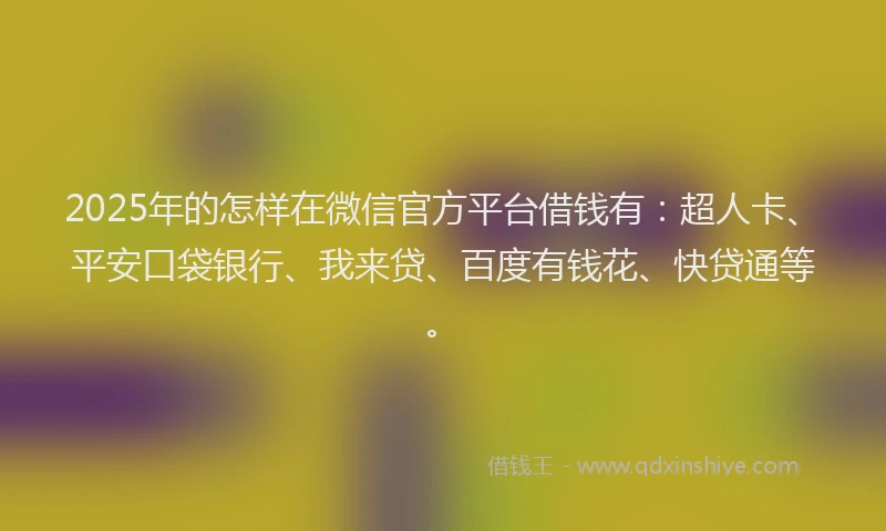 2025年的怎样在微信官方平台借钱有：超人卡、平安口袋银行、我来贷、百度有钱花、快贷通等。