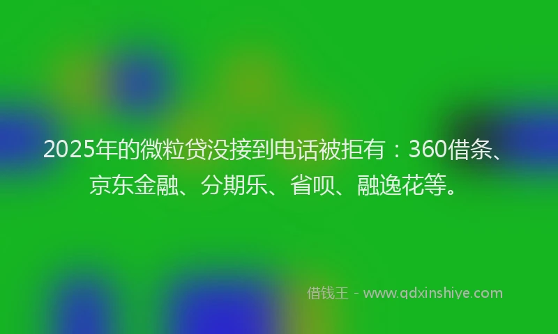 2025年的微粒贷没接到电话被拒有：360借条、京东金融、分期乐、省呗、融逸花等。