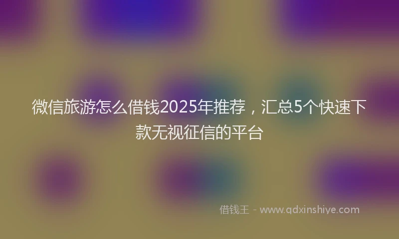 微信旅游怎么借钱2025年推荐，汇总5个快速下款无视征信的平台