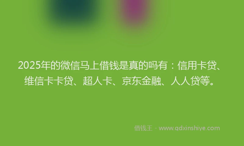 2025年的微信马上借钱是真的吗有：信用卡贷、维信卡卡贷、超人卡、京东金融、人人贷等。