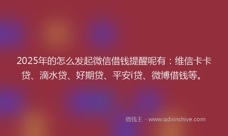 2025年的怎么发起微信借钱提醒呢有：维信卡卡贷、滴水贷、好期贷、平安i贷、微博借钱等。