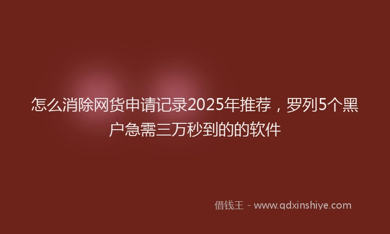 怎么消除网货申请记录2025年推荐，罗列5个黑户急需三万秒到的的软件