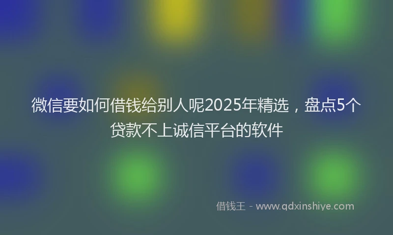 微信要如何借钱给别人呢2025年精选，盘点5个贷款不上诚信平台的软件