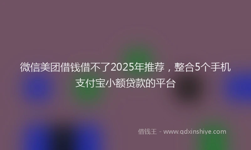 微信美团借钱借不了2025年推荐，整合5个手机支付宝小额贷款的平台