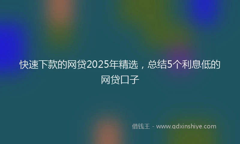 快速下款的网贷2025年精选，总结5个利息低的网贷口子