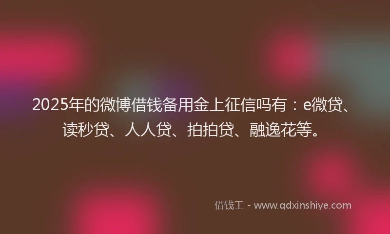 2025年的微博借钱备用金上征信吗有：e微贷、读秒贷、人人贷、拍拍贷、融逸花等。
