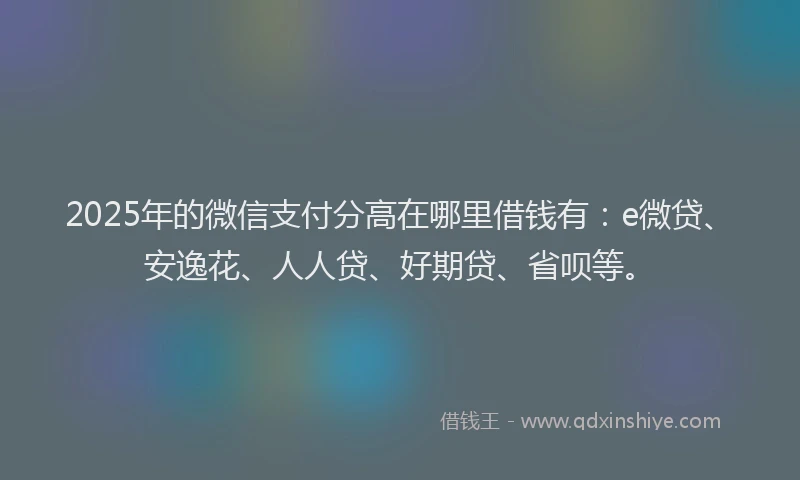 2025年的微信支付分高在哪里借钱有：e微贷、安逸花、人人贷、好期贷、省呗等。