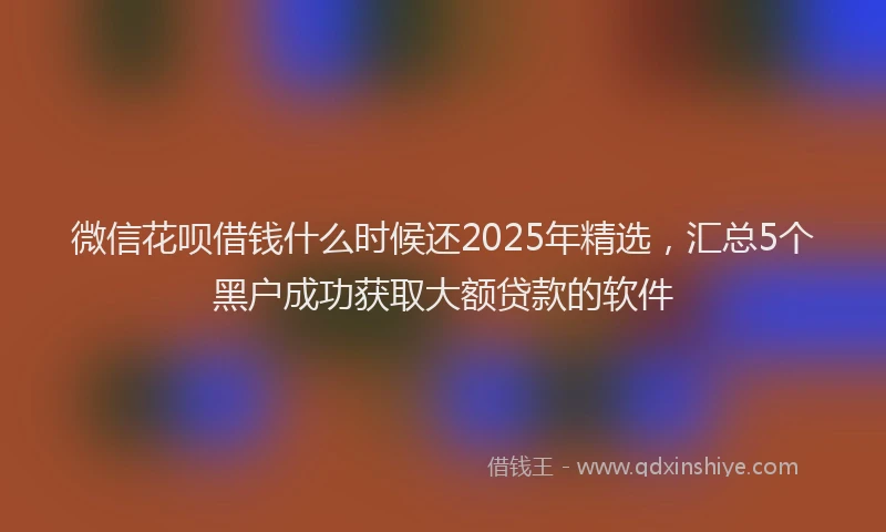 微信花呗借钱什么时候还2025年精选，汇总5个黑户成功获取大额贷款的软件