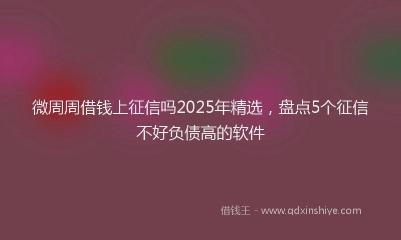 微周周借钱上征信吗2025年精选，盘点5个征信不好负债高的软件