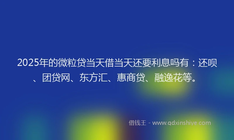 2025年的微粒贷当天借当天还要利息吗有：还呗、团贷网、东方汇、惠商贷、融逸花等。