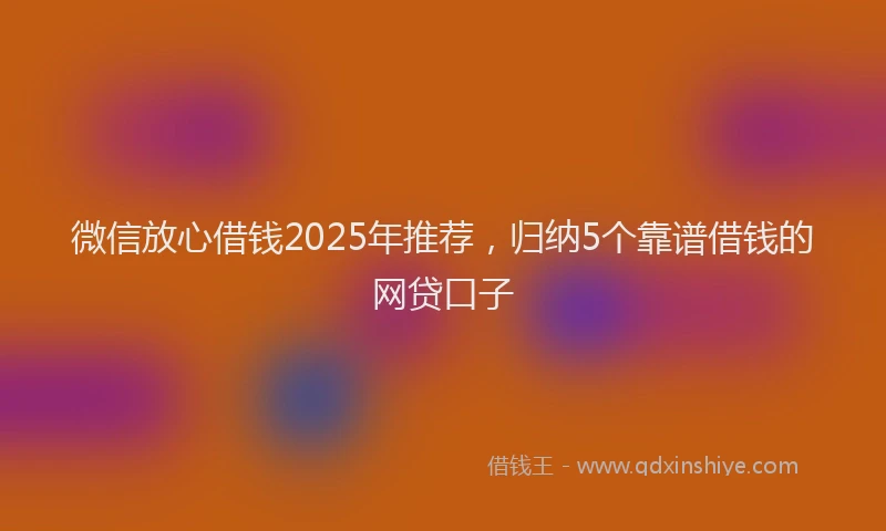 微信放心借钱2025年推荐，归纳5个靠谱借钱的网贷口子