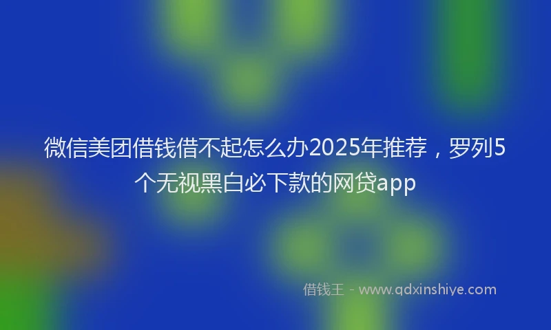 微信美团借钱借不起怎么办2025年推荐，罗列5个无视黑白必下款的网贷app