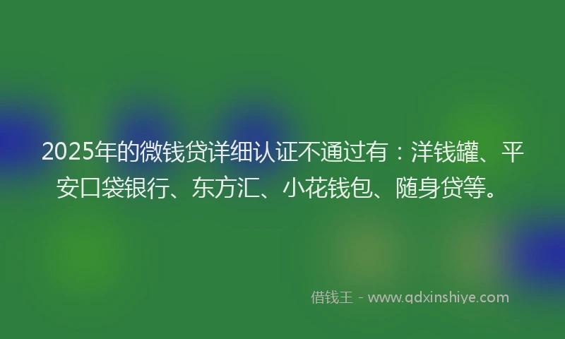 2025年的微钱贷详细认证不通过有：洋钱罐、平安口袋银行、东方汇、小花钱包、随身贷等。