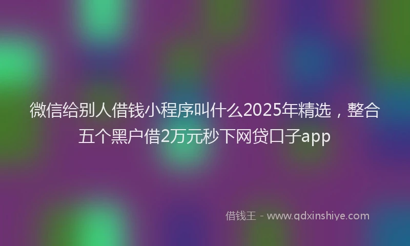 微信给别人借钱小程序叫什么2025年精选，整合五个黑户借2万元秒下网贷口子app
