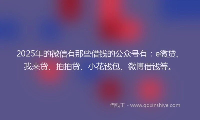 2025年的微信有那些借钱的公众号有：e微贷、我来贷、拍拍贷、小花钱包、微博借钱等。