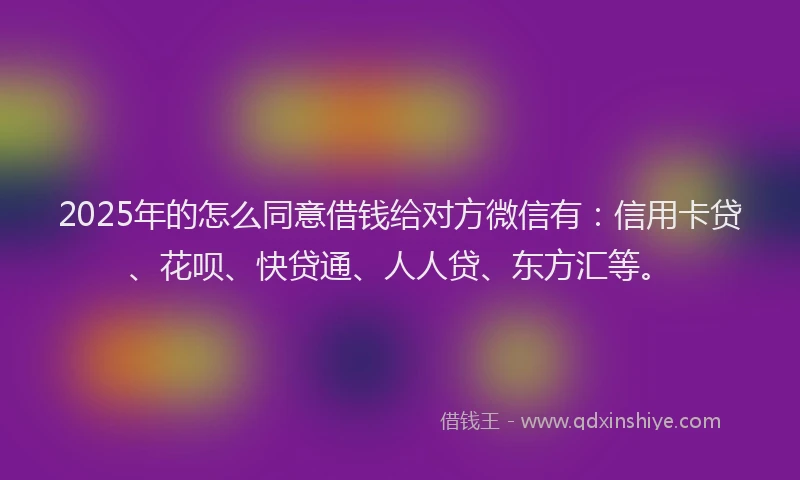2025年的怎么同意借钱给对方微信有：信用卡贷、花呗、快贷通、人人贷、东方汇等。