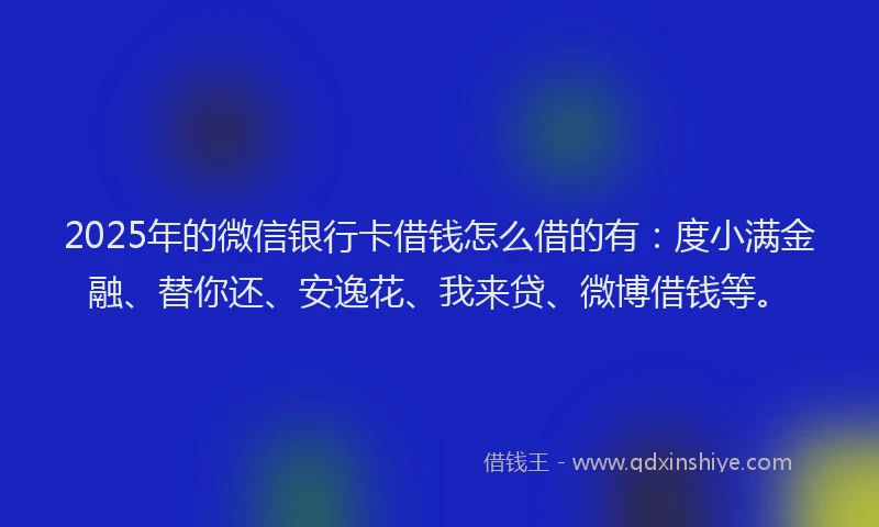 2025年的微信银行卡借钱怎么借的有：度小满金融、替你还、安逸花、我来贷、微博借钱等。