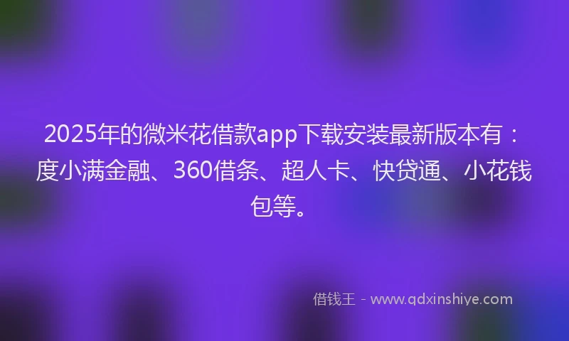 2025年的微米花借款app下载安装最新版本有：度小满金融、360借条、超人卡、快贷通、小花钱包等。
