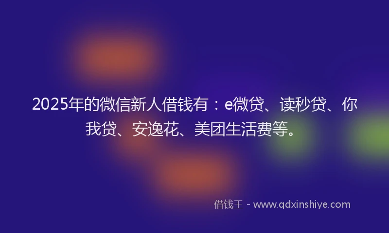 2025年的微信新人借钱有：e微贷、读秒贷、你我贷、安逸花、美团生活费等。