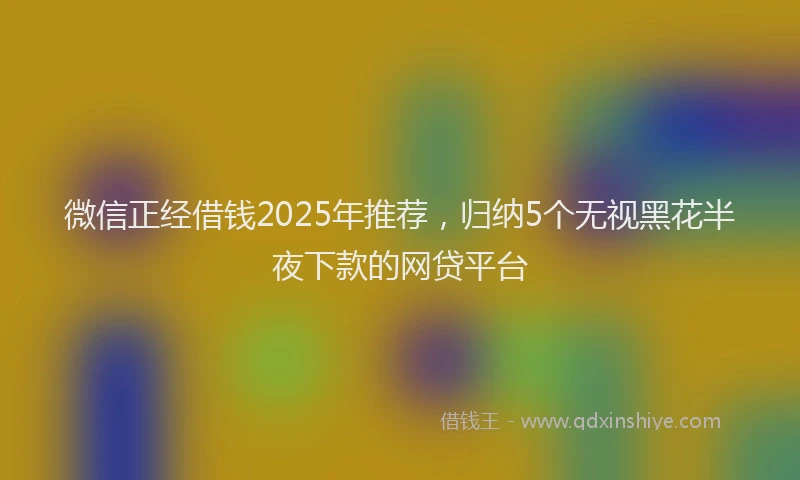 微信正经借钱2025年推荐，归纳5个无视黑花半夜下款的网贷平台