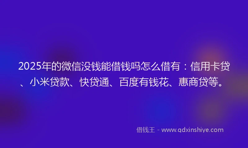 2025年的微信没钱能借钱吗怎么借有：信用卡贷、小米贷款、快贷通、百度有钱花、惠商贷等。
