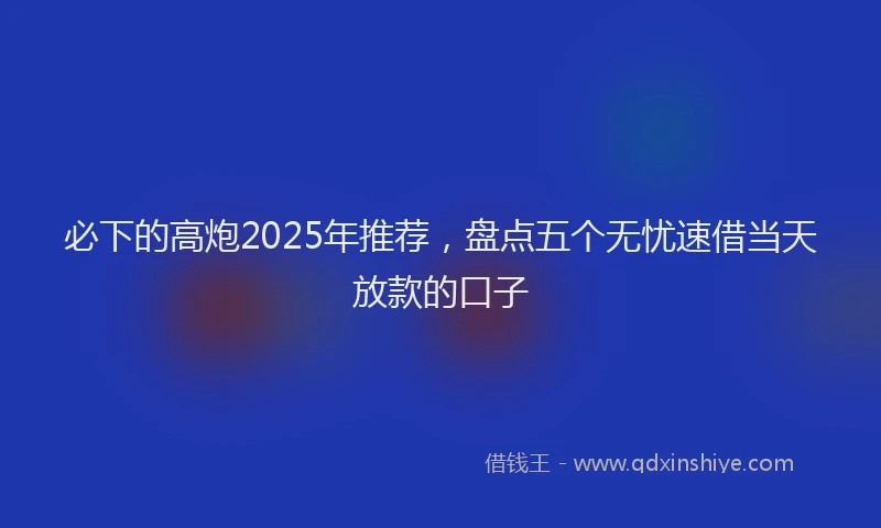 必下的高炮2025年推荐，盘点五个无忧速借当天放款的口子